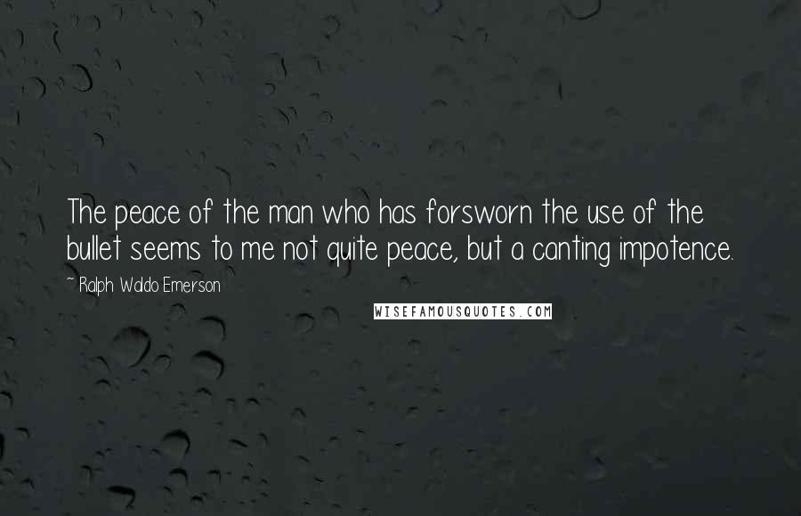 Ralph Waldo Emerson Quotes: The peace of the man who has forsworn the use of the bullet seems to me not quite peace, but a canting impotence.