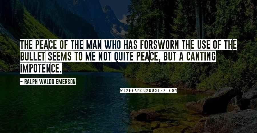 Ralph Waldo Emerson Quotes: The peace of the man who has forsworn the use of the bullet seems to me not quite peace, but a canting impotence.