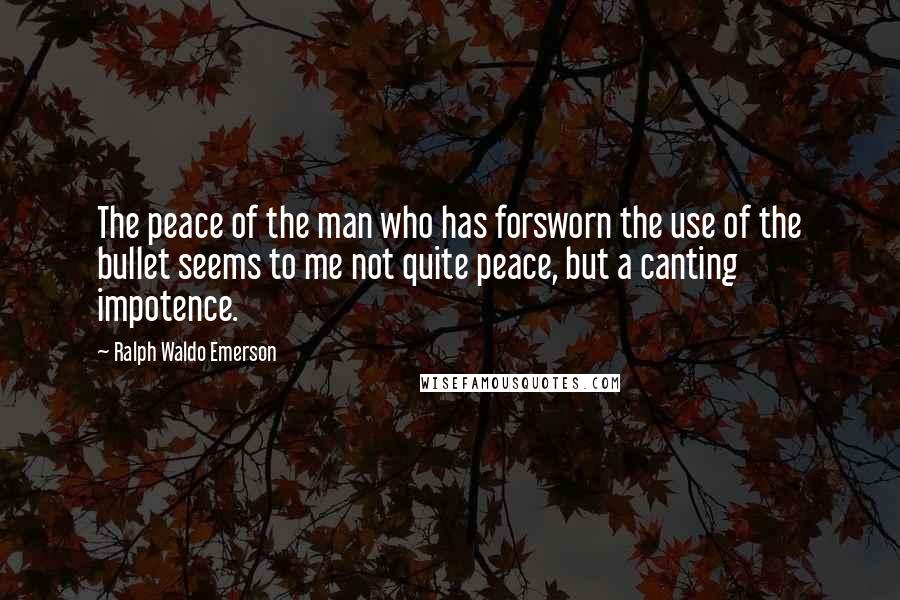 Ralph Waldo Emerson Quotes: The peace of the man who has forsworn the use of the bullet seems to me not quite peace, but a canting impotence.