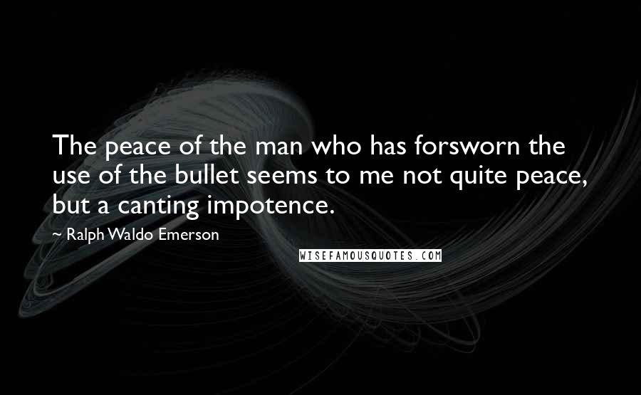 Ralph Waldo Emerson Quotes: The peace of the man who has forsworn the use of the bullet seems to me not quite peace, but a canting impotence.