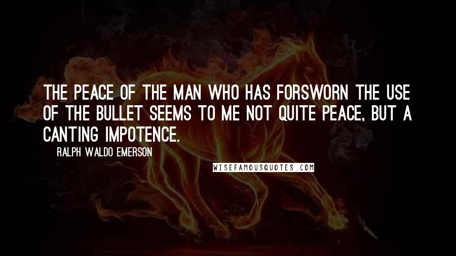 Ralph Waldo Emerson Quotes: The peace of the man who has forsworn the use of the bullet seems to me not quite peace, but a canting impotence.