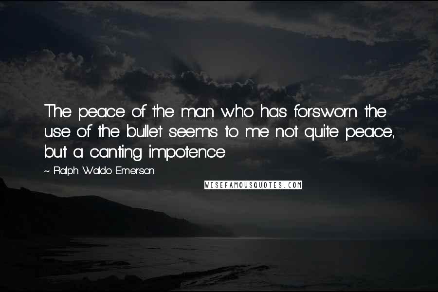 Ralph Waldo Emerson Quotes: The peace of the man who has forsworn the use of the bullet seems to me not quite peace, but a canting impotence.