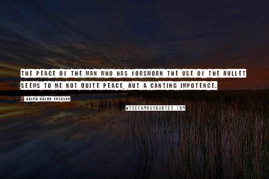 Ralph Waldo Emerson Quotes: The peace of the man who has forsworn the use of the bullet seems to me not quite peace, but a canting impotence.