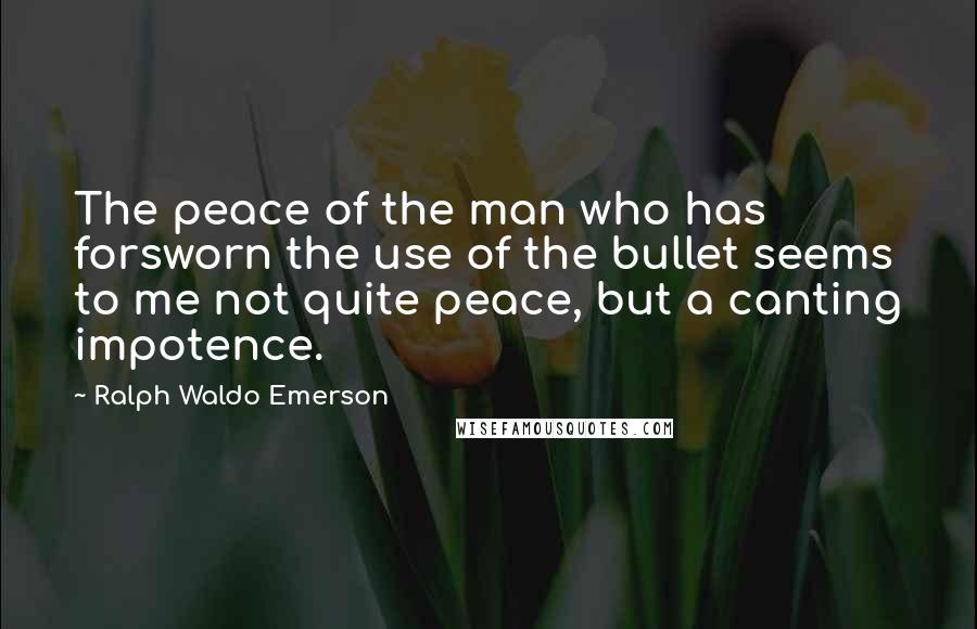 Ralph Waldo Emerson Quotes: The peace of the man who has forsworn the use of the bullet seems to me not quite peace, but a canting impotence.