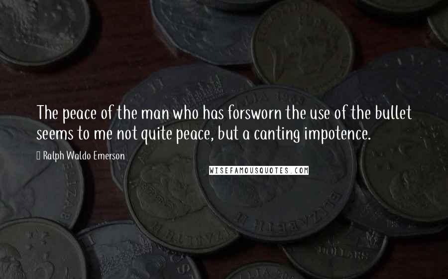 Ralph Waldo Emerson Quotes: The peace of the man who has forsworn the use of the bullet seems to me not quite peace, but a canting impotence.