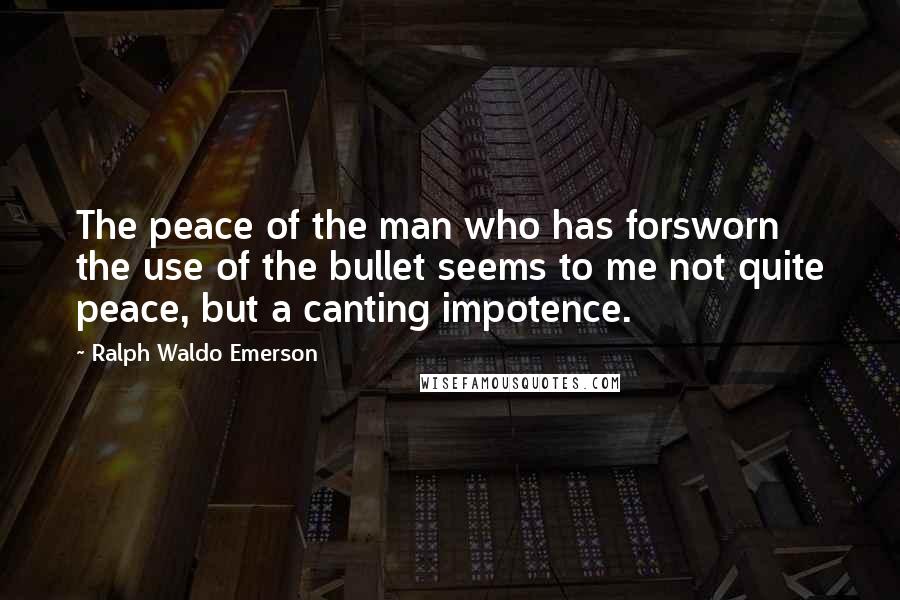 Ralph Waldo Emerson Quotes: The peace of the man who has forsworn the use of the bullet seems to me not quite peace, but a canting impotence.