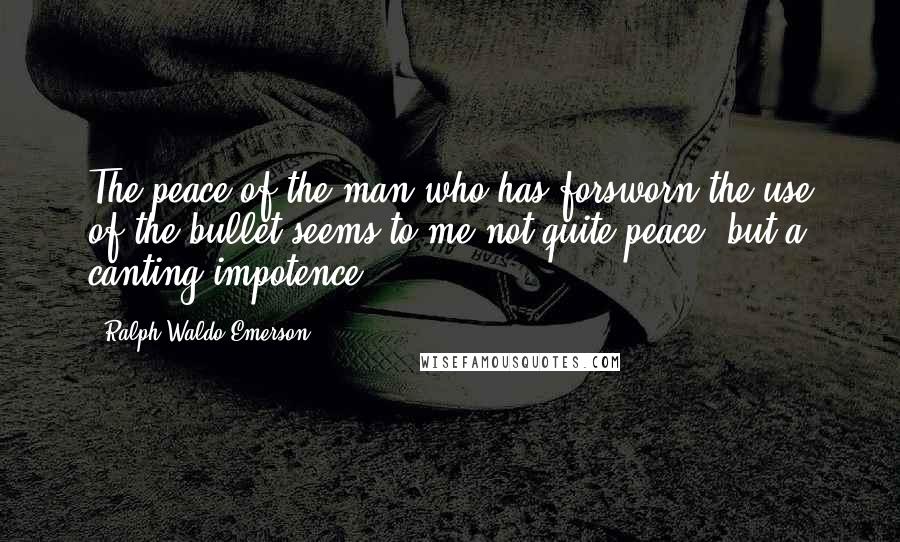 Ralph Waldo Emerson Quotes: The peace of the man who has forsworn the use of the bullet seems to me not quite peace, but a canting impotence.