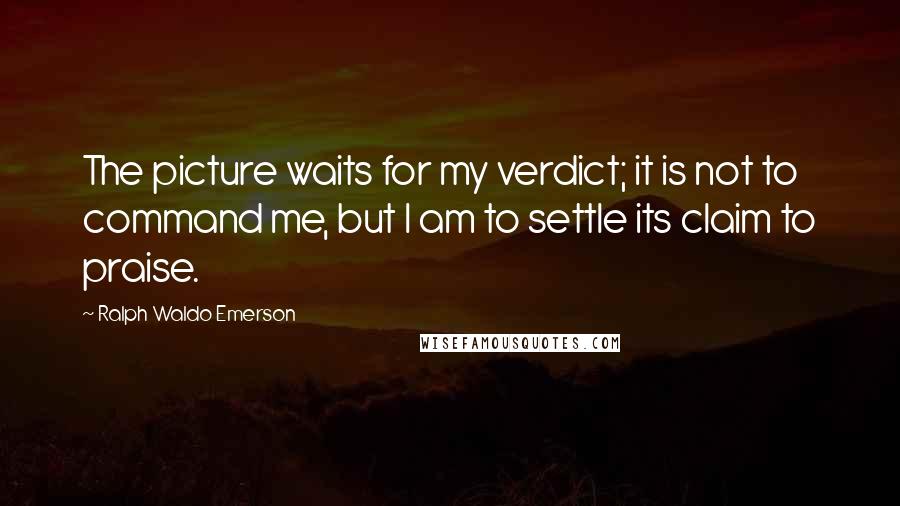 Ralph Waldo Emerson Quotes: The picture waits for my verdict; it is not to command me, but I am to settle its claim to praise.