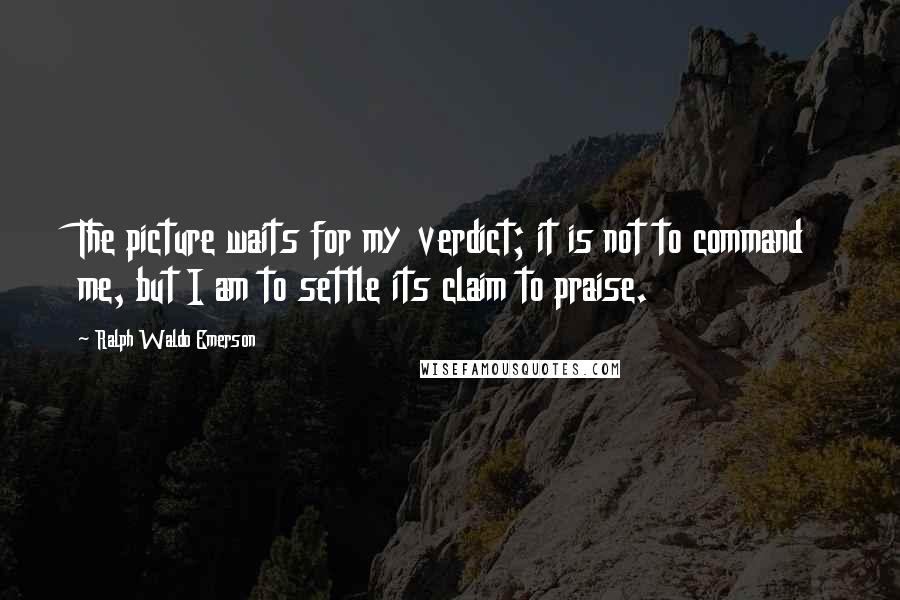 Ralph Waldo Emerson Quotes: The picture waits for my verdict; it is not to command me, but I am to settle its claim to praise.