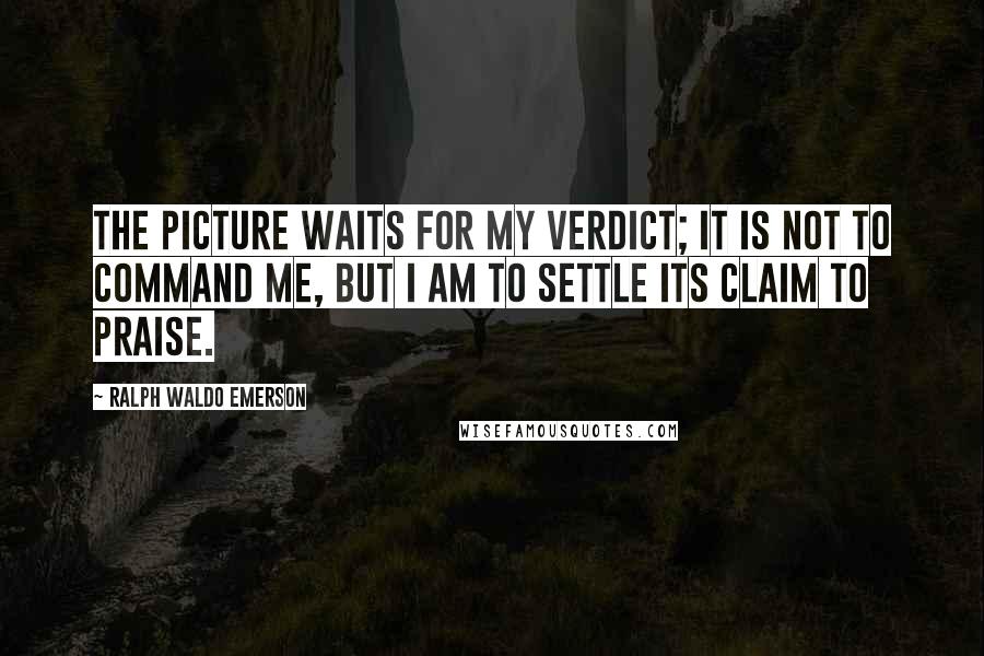 Ralph Waldo Emerson Quotes: The picture waits for my verdict; it is not to command me, but I am to settle its claim to praise.