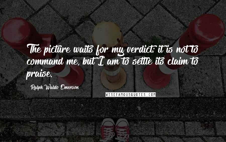 Ralph Waldo Emerson Quotes: The picture waits for my verdict; it is not to command me, but I am to settle its claim to praise.
