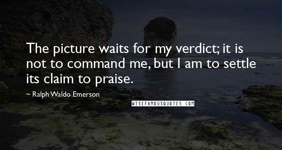 Ralph Waldo Emerson Quotes: The picture waits for my verdict; it is not to command me, but I am to settle its claim to praise.