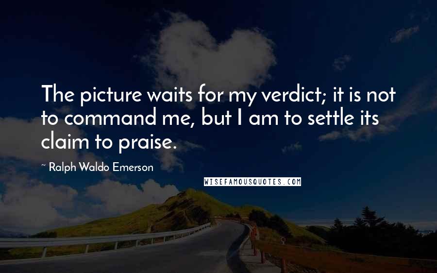Ralph Waldo Emerson Quotes: The picture waits for my verdict; it is not to command me, but I am to settle its claim to praise.