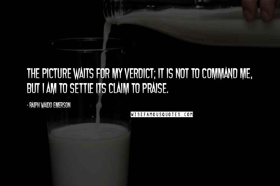 Ralph Waldo Emerson Quotes: The picture waits for my verdict; it is not to command me, but I am to settle its claim to praise.