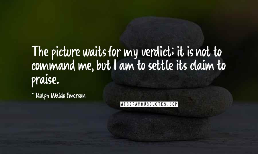 Ralph Waldo Emerson Quotes: The picture waits for my verdict; it is not to command me, but I am to settle its claim to praise.
