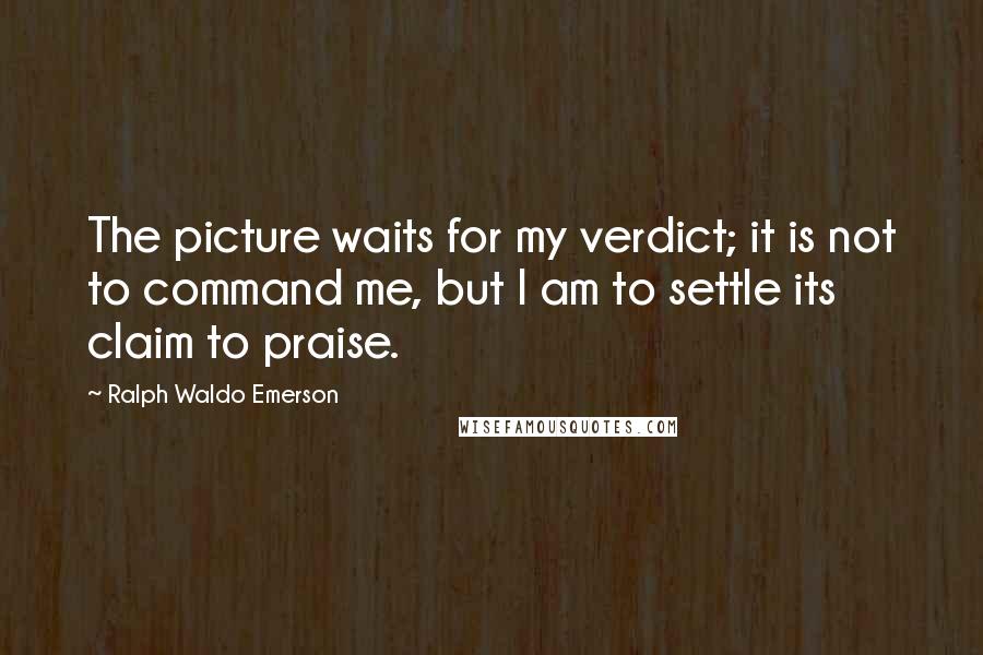 Ralph Waldo Emerson Quotes: The picture waits for my verdict; it is not to command me, but I am to settle its claim to praise.
