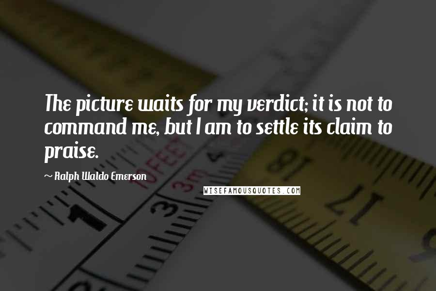 Ralph Waldo Emerson Quotes: The picture waits for my verdict; it is not to command me, but I am to settle its claim to praise.