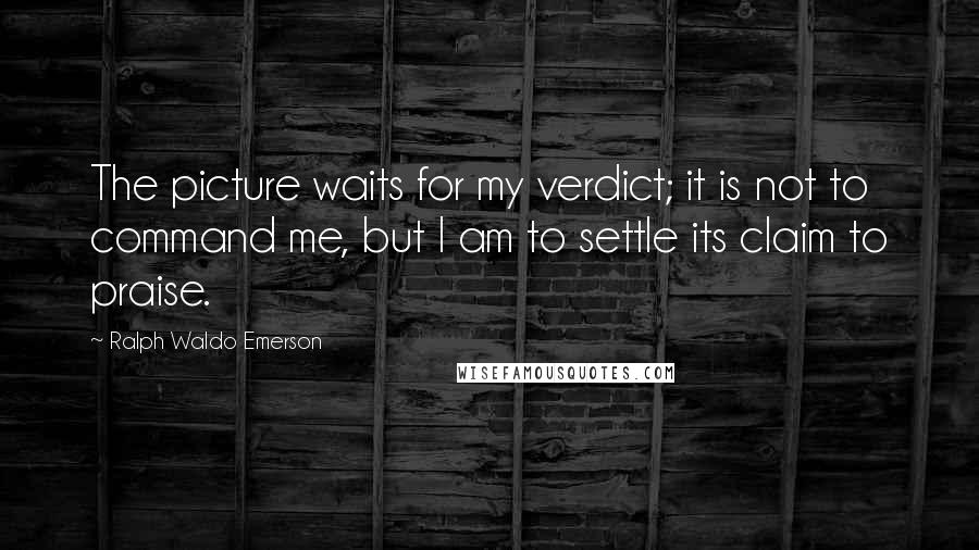 Ralph Waldo Emerson Quotes: The picture waits for my verdict; it is not to command me, but I am to settle its claim to praise.