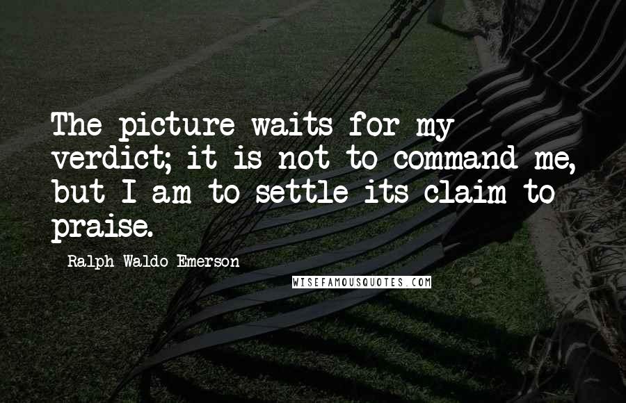Ralph Waldo Emerson Quotes: The picture waits for my verdict; it is not to command me, but I am to settle its claim to praise.