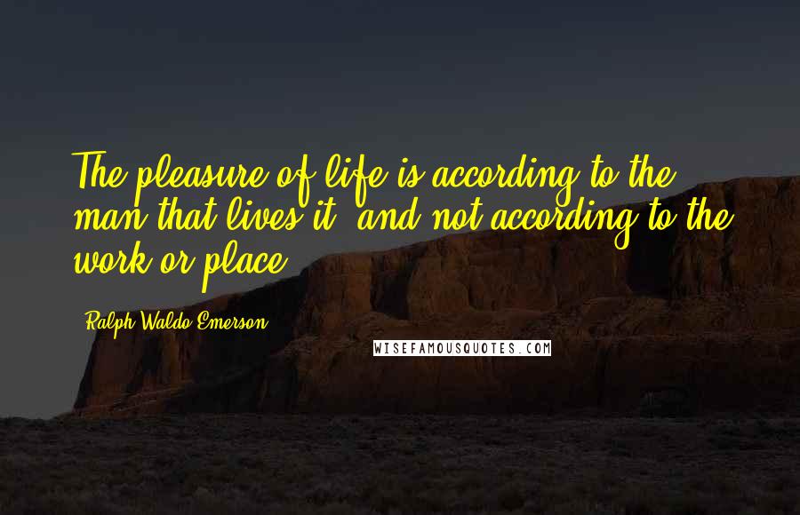 Ralph Waldo Emerson Quotes: The pleasure of life is according to the man that lives it, and not according to the work or place.