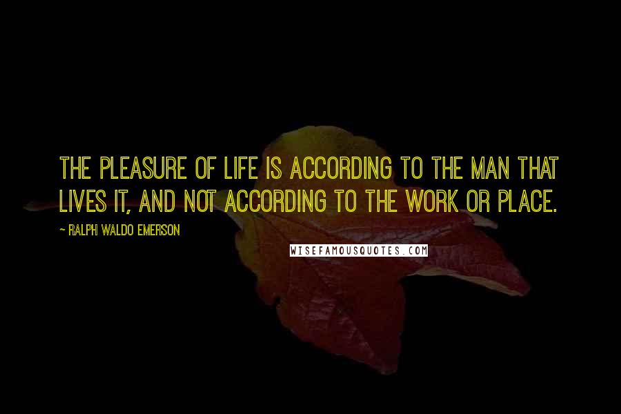 Ralph Waldo Emerson Quotes: The pleasure of life is according to the man that lives it, and not according to the work or place.