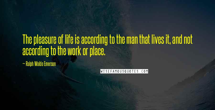 Ralph Waldo Emerson Quotes: The pleasure of life is according to the man that lives it, and not according to the work or place.