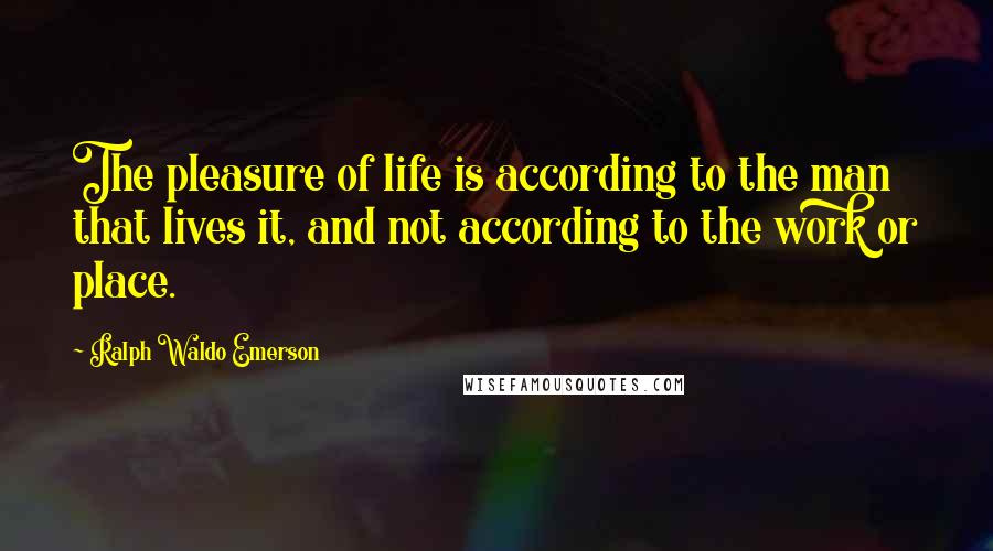 Ralph Waldo Emerson Quotes: The pleasure of life is according to the man that lives it, and not according to the work or place.