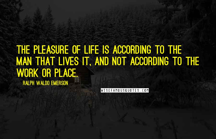 Ralph Waldo Emerson Quotes: The pleasure of life is according to the man that lives it, and not according to the work or place.