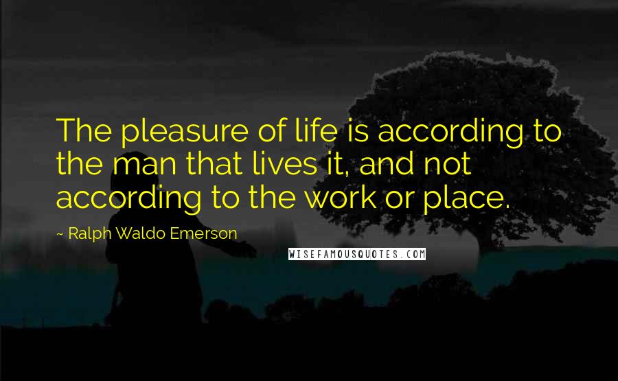 Ralph Waldo Emerson Quotes: The pleasure of life is according to the man that lives it, and not according to the work or place.