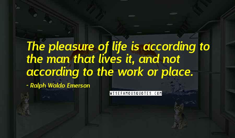 Ralph Waldo Emerson Quotes: The pleasure of life is according to the man that lives it, and not according to the work or place.