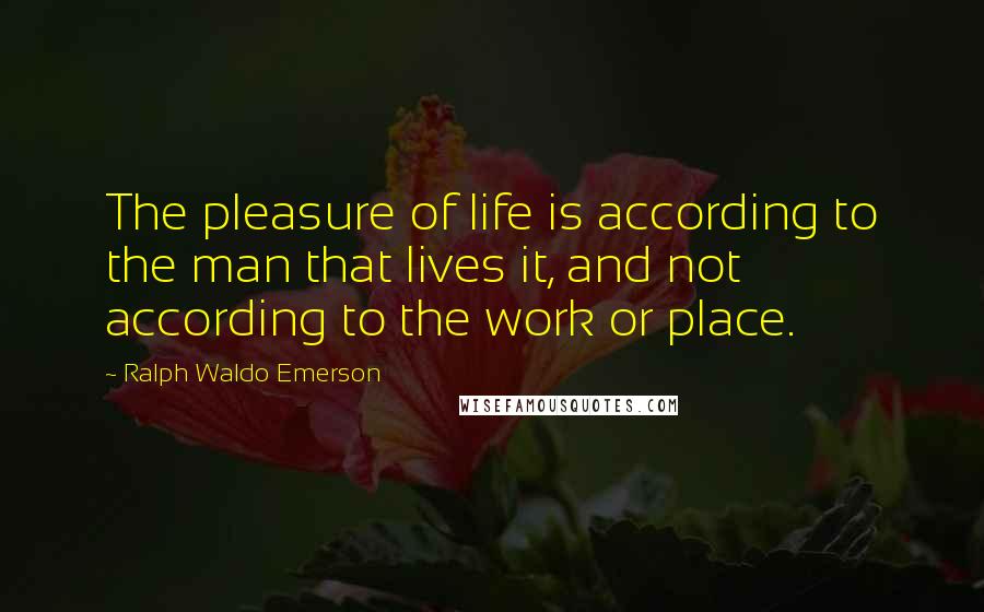 Ralph Waldo Emerson Quotes: The pleasure of life is according to the man that lives it, and not according to the work or place.