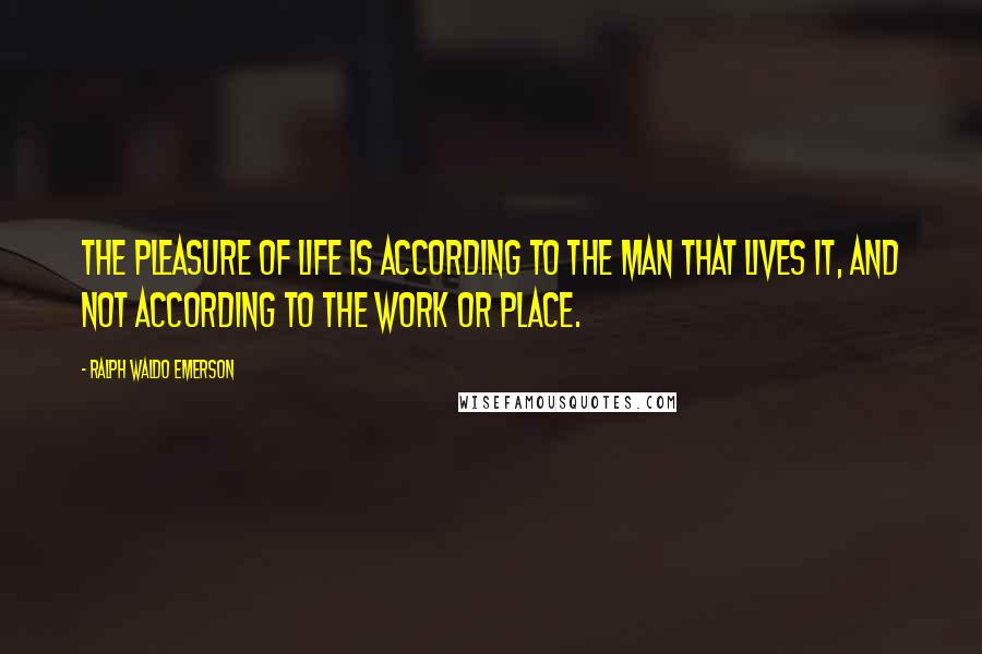 Ralph Waldo Emerson Quotes: The pleasure of life is according to the man that lives it, and not according to the work or place.