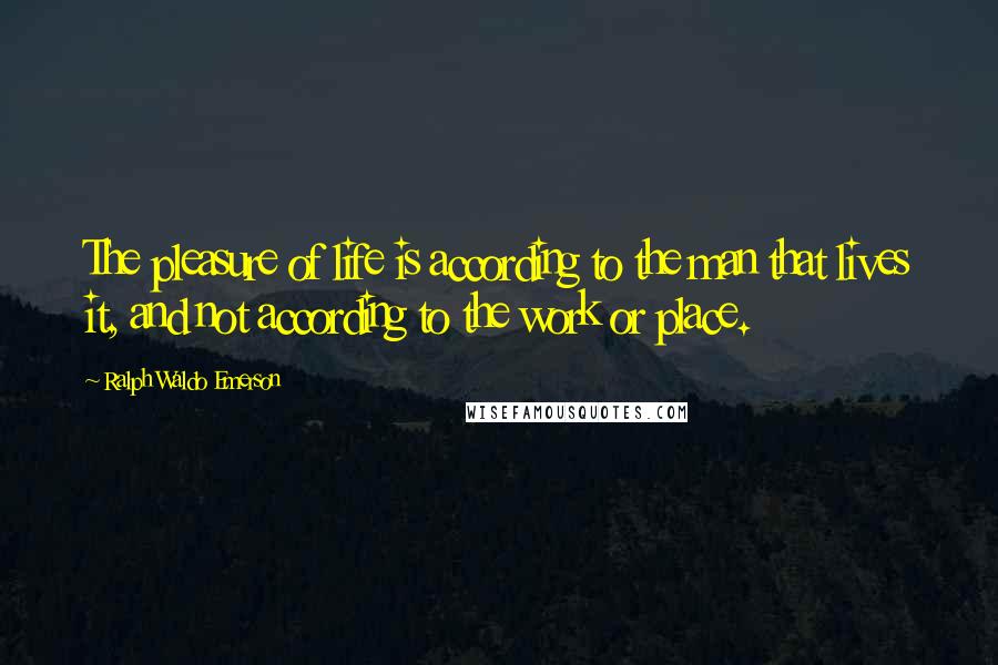 Ralph Waldo Emerson Quotes: The pleasure of life is according to the man that lives it, and not according to the work or place.