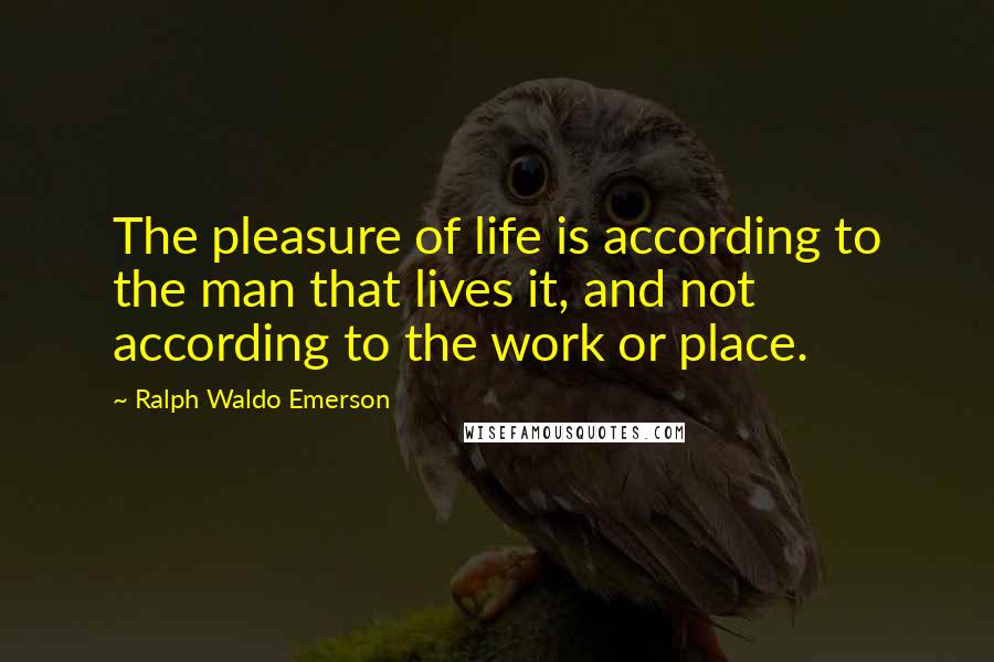 Ralph Waldo Emerson Quotes: The pleasure of life is according to the man that lives it, and not according to the work or place.