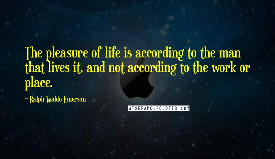 Ralph Waldo Emerson Quotes: The pleasure of life is according to the man that lives it, and not according to the work or place.