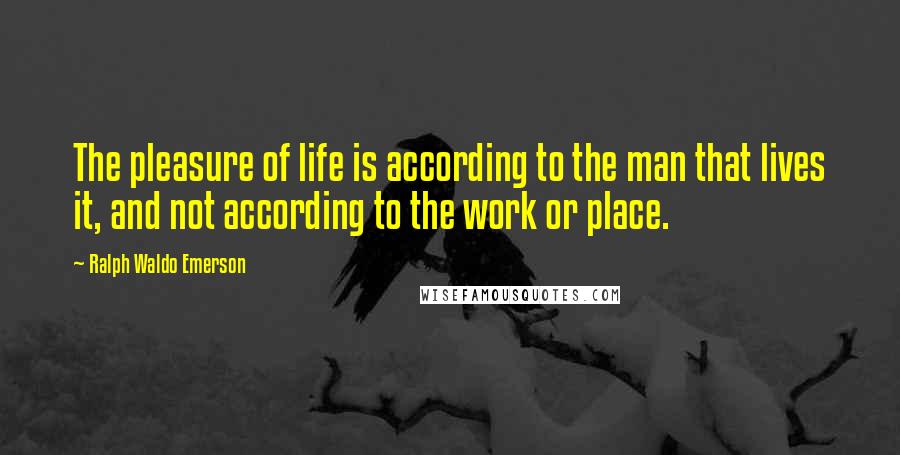 Ralph Waldo Emerson Quotes: The pleasure of life is according to the man that lives it, and not according to the work or place.