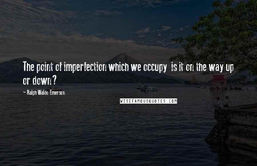 Ralph Waldo Emerson Quotes: The point of imperfection which we occupy is it on the way up or down?