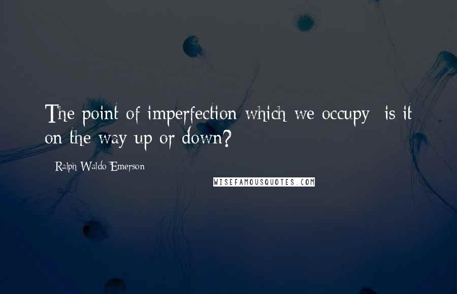 Ralph Waldo Emerson Quotes: The point of imperfection which we occupy is it on the way up or down?