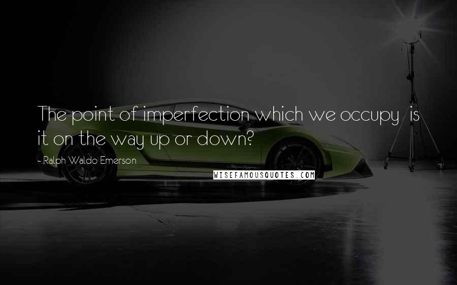Ralph Waldo Emerson Quotes: The point of imperfection which we occupy is it on the way up or down?