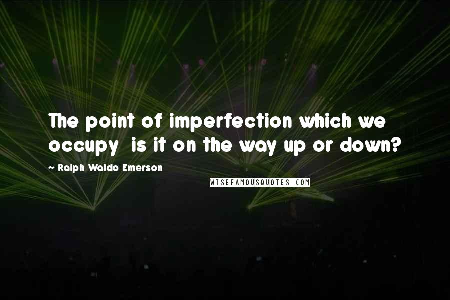 Ralph Waldo Emerson Quotes: The point of imperfection which we occupy is it on the way up or down?