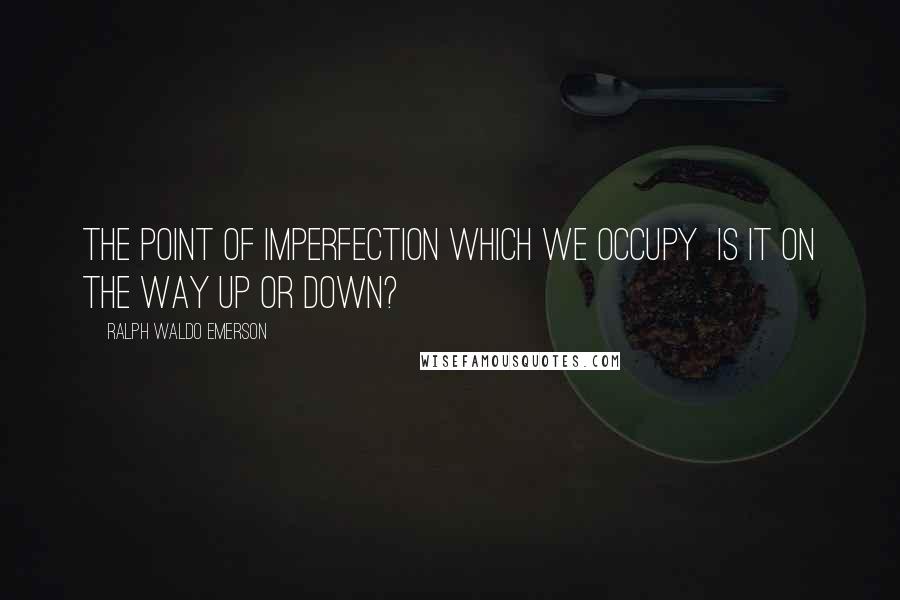 Ralph Waldo Emerson Quotes: The point of imperfection which we occupy is it on the way up or down?