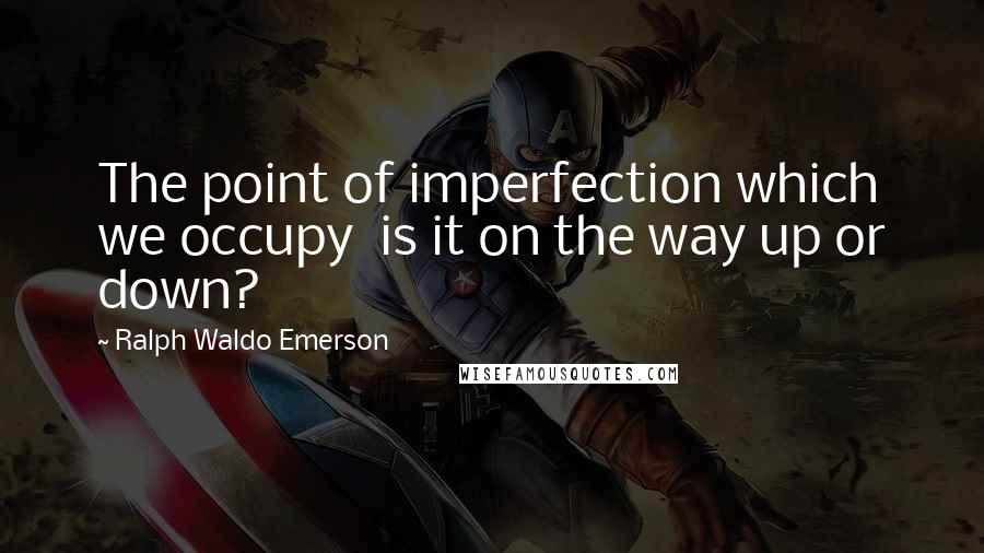 Ralph Waldo Emerson Quotes: The point of imperfection which we occupy is it on the way up or down?