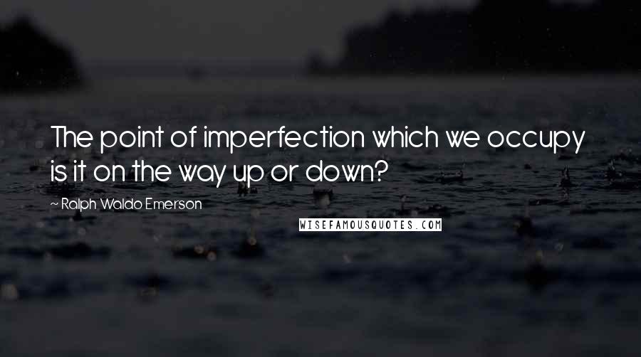 Ralph Waldo Emerson Quotes: The point of imperfection which we occupy is it on the way up or down?