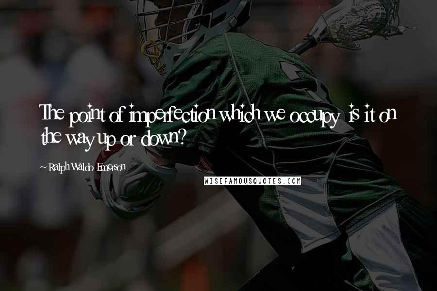 Ralph Waldo Emerson Quotes: The point of imperfection which we occupy is it on the way up or down?