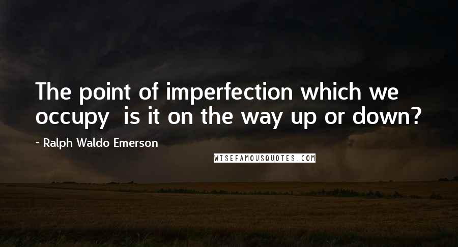 Ralph Waldo Emerson Quotes: The point of imperfection which we occupy is it on the way up or down?