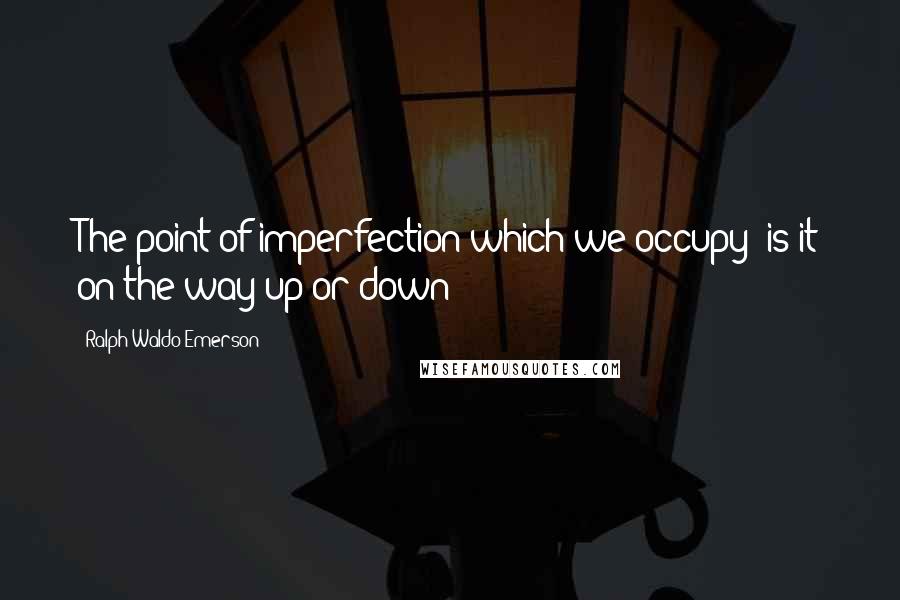 Ralph Waldo Emerson Quotes: The point of imperfection which we occupy is it on the way up or down?