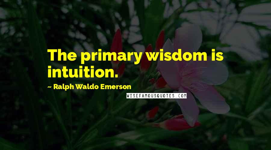 Ralph Waldo Emerson Quotes: The primary wisdom is intuition.