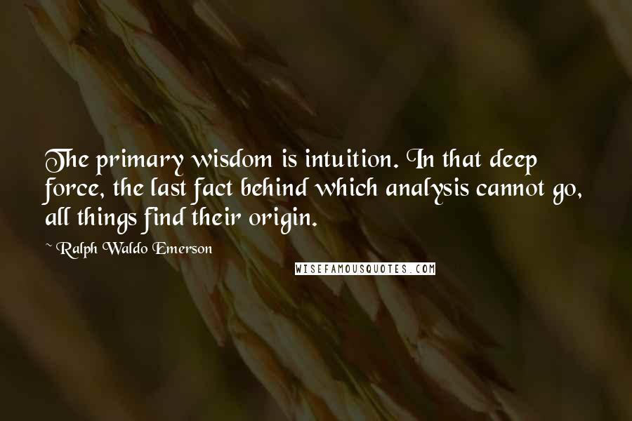 Ralph Waldo Emerson Quotes: The primary wisdom is intuition. In that deep force, the last fact behind which analysis cannot go, all things find their origin.