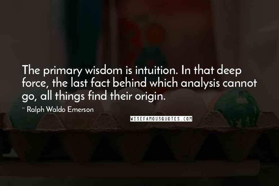 Ralph Waldo Emerson Quotes: The primary wisdom is intuition. In that deep force, the last fact behind which analysis cannot go, all things find their origin.