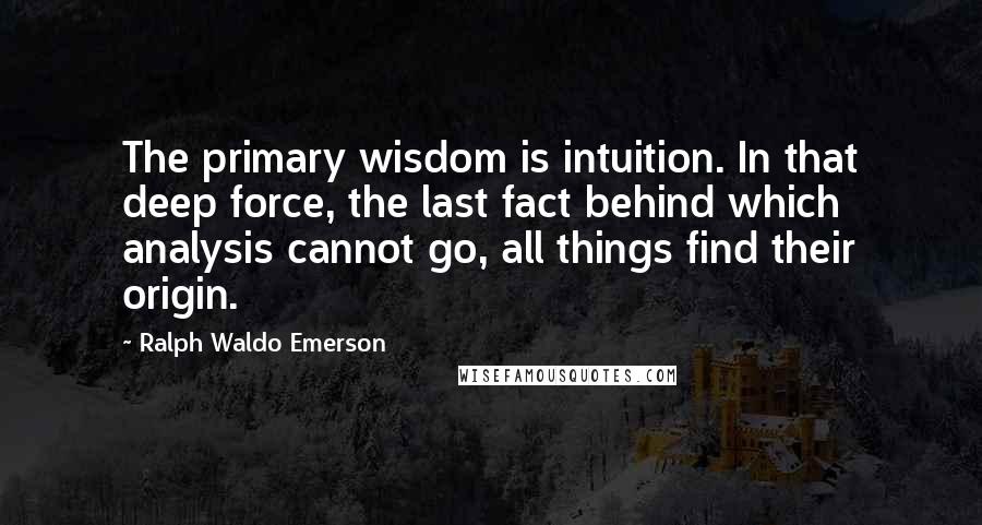Ralph Waldo Emerson Quotes: The primary wisdom is intuition. In that deep force, the last fact behind which analysis cannot go, all things find their origin.